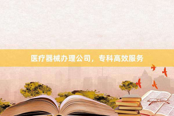 医疗器械办理公司，专科高效服务